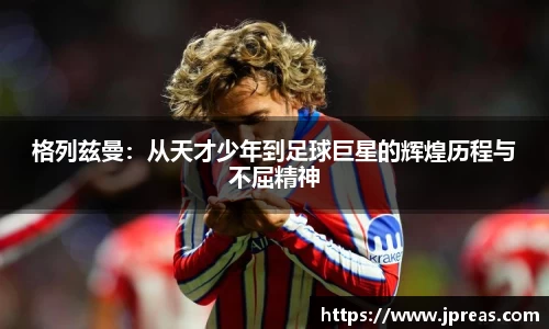格列兹曼：从天才少年到足球巨星的辉煌历程与不屈精神
